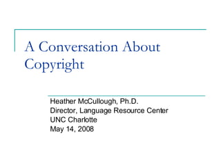 A Conversation About Copyright Heather McCullough, Ph.D. Director, Language Resource Center UNC Charlotte May 14, 2008 