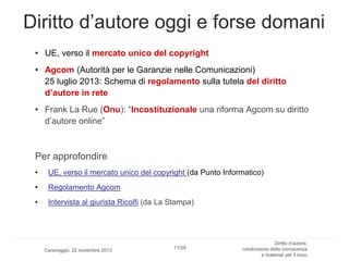 Diritto d’autore oggi e forse domani
• UE, verso il mercato unico del copyright
• Agcom (Autorità per le Garanzie nelle Comunicazioni)
25 luglio 2013: Schema di regolamento sulla tutela del diritto
d’autore in rete
• Frank La Rue (Onu): “Incostituzionale una riforma Agcom su diritto
d’autore online”

Per approfondire
•

UE, verso il mercato unico del copyright (da Punto Informatico)

•

Regolamento Agcom

•

Intervista al giurista Ricolfi (da La Stampa)

Caravaggio, 22 novembre 2013

11/29

Diritto d’autore,
condivisione della conoscenza
e materiali per il riuso

 