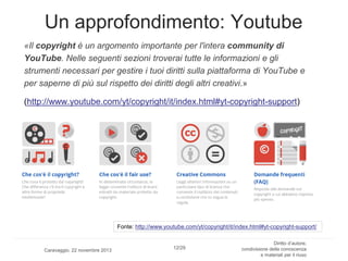 Un approfondimento: Youtube
«Il copyright è un argomento importante per l'intera community di
YouTube. Nelle seguenti sezioni troverai tutte le informazioni e gli
strumenti necessari per gestire i tuoi diritti sulla piattaforma di YouTube e
per saperne di più sul rispetto dei diritti degli altri creativi.»
(http://www.youtube.com/yt/copyright/it/index.html#yt-copyright-support)

Fonte: http://www.youtube.com/yt/copyright/it/index.html#yt-copyright-support/

Caravaggio, 22 novembre 2013

12/29

Diritto d’autore,
condivisione della conoscenza
e materiali per il riuso

 