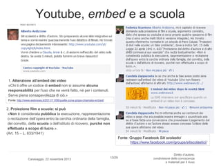 Youtube, embed e a scuola

1. Attenzione all’embed dei video
«Chi ti offre un codice di embed non si assume alcuna
responsabilità per l'uso che ne verrà fatto, né per i contenuti.
Serve piena consapevolezza di ciò.»
Fonte: http://www.webnews.it/2011/11/08/quella-zona-grigia-chiamata-embed/

2. Proiezione film a scuola: si può
«Non è considerata pubblica la esecuzione, rappresentazione
o recitazione dell’opera entro la cerchia ordinaria della famiglia,
del convitto, della scuola o dell’istituto di ricovero, purché non
effettuata a scopo di lucro.».
(Art. 15 – L. 633/1941)
Fonte: Gruppo Facebook Siti scolastici
https://www.facebook.com/groups/sitiscolastici/

Caravaggio, 22 novembre 2013

13/29

Diritto d’autore,
condivisione della conoscenza
e materiali per il riuso

 