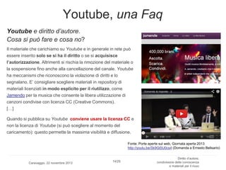 Youtube, una Faq
Youtube e diritto d’autore.
Cosa si può fare e cosa no?
Il materiale che carichiamo su Youtube e in generale in rete può
essere inserito solo se si ha il diritto o se si acquisisce
l’autorizzazione. Altrimenti si rischia la rimozione del materiale o
la sospensione fino anche alla cancellazione del canale. Youtube
ha meccanismi che riconoscono la violazione di diritti e lo
segnalano. E’ consigliare scegliere materiali in repository di
materiali licenziati in modo esplicito per il riutilizzo, come
Jamendo per la musica che consente la libera utilizzazione di
canzoni condivise con licenza CC (Creative Commons).
[…]
Quando si pubblica su Youtube conviene usare la licenza CC e
non la licenza di Youtube (si può scegliere al momento del
caricamento): questo permette la massima visibilità e diffusione.
Fonte: Porte aperte sul web, Giornata aperta 2013
http://youtu.be/Sk9Gt5U0cs4 (Domanda a Ernesto Belisario)

Caravaggio, 22 novembre 2013

14/29

Diritto d’autore,
condivisione della conoscenza
e materiali per il riuso

 