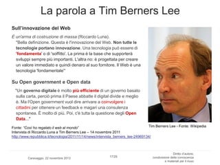 La parola a Tim Berners Lee
Sull’innovazione del Web
È un'arma di costruzione di massa (Riccardo Luna).
"Bella definizione. Questa è l'innovazione del Web. Non tutte le
tecnologie portano innovazione. Una tecnologia può essere di
'fondamenta' o di 'soffitto'. La prima è la base che supporterà
sviluppi sempre più importanti. L'altra no: è progettata per creare
un valore immediato e quindi denaro al suo fornitore. Il Web è una
tecnologia 'fondamentale'“

Su Open government e Open data
"Un governo digitale è molto più efficiente di un governo basato
sulla carta, perciò prima il Paese abbatte il digital divide e meglio
è. Ma l'Open government vuol dire arrivare a coinvolgere i
cittadini per ottenere un feedback e magari una consulenza
spontanea. È molto di più. Poi, c'è tutta la questione degli Open
Data..."
Tim Berners Lee - Fonte: Wikipedia
Fonte: “Così ho regalato il web al mondo”
Intervista di Riccardo Luna a Tim Berners Lee – 14 novembre 2011
http://www.repubblica.it/tecnologia/2011/11/14/news/intervista_berners_lee-24969134/

Caravaggio, 22 novembre 2013

17/29

Diritto d’autore,
condivisione della conoscenza
e materiali per il riuso

 