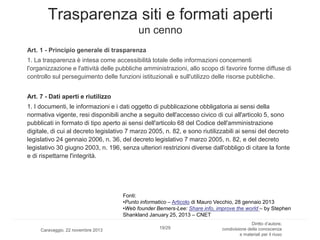Trasparenza siti e formati aperti
un cenno
Art. 1 - Principio generale di trasparenza
1. La trasparenza è intesa come accessibilità totale delle informazioni concernenti
l'organizzazione e l'attività delle pubbliche amministrazioni, allo scopo di favorire forme diffuse di
controllo sul perseguimento delle funzioni istituzionali e sull'utilizzo delle risorse pubbliche.
Art. 7 - Dati aperti e riutilizzo
1. I documenti, le informazioni e i dati oggetto di pubblicazione obbligatoria ai sensi della
normativa vigente, resi disponibili anche a seguito dell'accesso civico di cui all'articolo 5, sono
pubblicati in formato di tipo aperto ai sensi dell'articolo 68 del Codice dell'amministrazione
digitale, di cui al decreto legislativo 7 marzo 2005, n. 82, e sono riutilizzabili ai sensi del decreto
legislativo 24 gennaio 2006, n. 36, del decreto legislativo 7 marzo 2005, n. 82, e del decreto
legislativo 30 giugno 2003, n. 196, senza ulteriori restrizioni diverse dall'obbligo di citare la fonte
e di rispettarne l'integrità.

Fonti:
•Punto informatico – Articolo di Mauro Vecchio, 28 gennaio 2013
•Web founder Berners-Lee: Share info, improve the world – by Stephen
Shankland January 25, 2013 – CNET
Caravaggio, 22 novembre 2013

19/29

Diritto d’autore,
condivisione della conoscenza
e materiali per il riuso

 