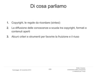 Di cosa parliamo

1. Copyright, le regole da ricordare (sintesi)
2. La diffusione delle conoscenze a scuola tra copyright, formati e
contenuti aperti
3. Alcuni criteri e strumenti per favorire la fruizione e il riuso

Caravaggio, 22 novembre 2013

2/29

Diritto d’autore,
condivisione della conoscenza
e materiali per il riuso

 