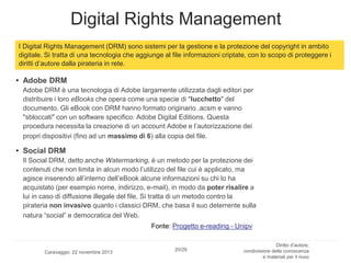 Digital Rights Management
I Digital Rights Management (DRM) sono sistemi per la gestione e la protezione del copyright in ambito
digitale. Si tratta di una tecnologia che aggiunge al file informazioni criptate, con lo scopo di proteggere i
diritti d’autore dalla pirateria in rete.

• Adobe DRM
Adobe DRM è una tecnologia di Adobe largamente utilizzata dagli editori per
distribuire i loro eBooks che opera come una specie di "lucchetto" del
documento. Gli eBook con DRM hanno formato originario .acsm e vanno
"sbloccati" con un software specifico: Adobe Digital Editions. Questa
procedura necessita la creazione di un account Adobe e l’autorizzazione dei
propri dispositivi (fino ad un massimo di 6) alla copia del file.

• Social DRM
Il Social DRM, detto anche Watermarking, è un metodo per la protezione dei
contenuti che non limita in alcun modo l’utilizzo del file cui è applicato, ma
agisce inserendo all’interno dell’eBook alcune informazioni su chi lo ha
acquistato (per esempio nome, indirizzo, e-mail), in modo da poter risalire a
lui in caso di diffusione illegale del file. Si tratta di un metodo contro la
pirateria non invasivo quanto i classici DRM, che basa il suo deterrente sulla
natura “social” e democratica del Web.
Fonte: Progetto e-reading - Unipv

Caravaggio, 22 novembre 2013

20/29

Diritto d’autore,
condivisione della conoscenza
e materiali per il riuso

 