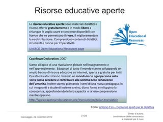 Risorse educative aperte
Le risorse educative aperte sono materiali didattici e
risorse offerte gratuitamente e in modo libero a
chiunque le voglia usare e sono rese disponibili con
licenze che ne permettono il riuso, il miglioramento e
la re-distribuzione. Comprendono contenuti didattici,
strumenti e risorse per l’operatività
UNESCO Open Educational Resources page
CapeTown Declaration, 2007
Siamo all'apice di una rivoluzione globale nell'insegnamento e
nell'apprendimento. Educatori di tutto il mondo stanno sviluppando un
ampio bacino di risorse educative su Internet, aperte e gratuite per tutti.
Questi educatori stanno creando un mondo in cui ogni persona sulla
Terra possa accedere e contribuire alla somma delle conoscenze
dell'umanità. Inoltre stanno piantando i semi di una nuova pedagogia, in
cui insegnanti e studenti insieme creino, diano forma e sviluppino la
conoscenza, approfondendo le loro capacità e la loro comprensione
mentre operano.
http://www.capetowndeclaration.org/translations/italian-translation
Fonte: Antonio Fini – Contenuti aperti per la didattica

Caravaggio, 22 novembre 2013

21/29

Diritto d’autore,
condivisione della conoscenza
e materiali per il riuso

 