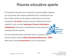 Risorse educative aperte
E' importante osservare che il campo dei contenuti digitali integrativi
non comprende solo contenuti editoriali forniti a complemento del
libro di testo (anche se tali contenuti costituiscono una risorsa

importante), ma anche contenuti acquisiti indipendentemente o
reperibili in rete o prodotti attraverso il lavoro individuale o
collaborativo dei docenti, eventualmente anche attraverso il
coinvolgimento dei discenti.
Un ruolo particolarmente importante hanno in questo campo le
risorse educative aperte (Open Educational Resources - OER),
delle quali si intende promuovere l'uso e la produzione.

Caravaggio, 22 novembre 2013

22/29

Diritto d’autore,
condivisione della conoscenza
e materiali per il riuso

 