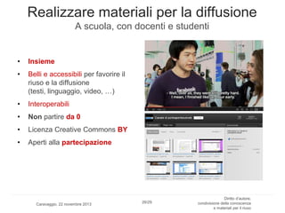 Realizzare materiali per la diffusione
A scuola, con docenti e studenti

•

Insieme

•

Belli e accessibili per favorire il
riuso e la diffusione
(testi, linguaggio, video, …)

•

Interoperabili

•

Non partire da 0

•

Licenza Creative Commons BY

•

Aperti alla partecipazione

Caravaggio, 22 novembre 2013

26/29

Diritto d’autore,
condivisione della conoscenza
e materiali per il riuso

 