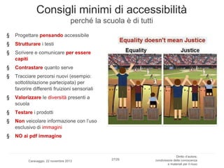 Consigli minimi di accessibilità
perché la scuola è di tutti
§

Progettare pensando accessibile

§

Strutturare i testi

§

Scrivere e comunicare per essere
capiti

§

Contrastare quanto serve

§

Tracciare percorsi nuovi (esempio:
sottotitolazione partecipata) per
favorire differenti fruizioni sensoriali

§

Valorizzare le diversità presenti a
scuola

§

Testare i prodotti

§

Non veicolare informazione con l’uso
esclusivo di immagini

§

NO ai pdf immagine

Caravaggio, 22 novembre 2013

27/29

Diritto d’autore,
condivisione della conoscenza
e materiali per il riuso

 