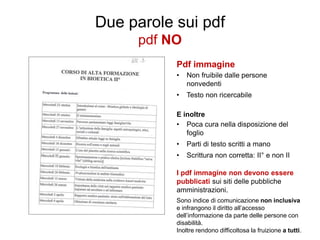 Due parole sui pdf
pdf NO
Pdf immagine
•

Non fruibile dalle persone
nonvedenti

•

Testo non ricercabile

E inoltre
• Poca cura nella disposizione del
foglio
•

Parti di testo scritti a mano

•

Scrittura non corretta: II° e non II

I pdf immagine non devono essere
pubblicati sui siti delle pubbliche
amministrazioni.
Sono indice di comunicazione non inclusiva
e infrangono il diritto all’accesso
dell’informazione da parte delle persone con
disabilità.
Inoltre rendono difficoltosa la fruizione a tutti.

 