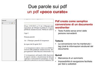 Due parole sui pdf
un pdf «poco curato»
Pdf creato come semplice
conversione di un documento
word/writer
•

Testo fruibile senza errori dalle
persone nonvedenti

Tuttavia
• La conversione non ha mantenuto i
tag (cioè le informazioni strutturali del
documento
Quindi
• Mancanza di un sommario
•

Impossibilità di navigazione facilitata
per titoli e sottotitoli

 