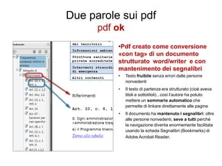 Due parole sui pdf
pdf ok
•Pdf creato come conversione
«con tag» di un documento
strutturato word/writer e con
mantenimento dei segnalibri
•

Testo fruibile senza errori dalle persone
nonvedenti

•

Il testo di partenza era strutturato (cioè aveva
titoli e sottotitoli) , così l’autore ha potuto
mettere un sommario automatico che
permette di linkare direttamente alle pagine

•

Il documento ha mantenuto i segnalibri: oltre
alle persone nonvedenti, seve a tutti perché
la navigazione diventa enormemente facilitata
usando la scheda Segnalibri (Bookmarks) di
Adobe Acrobat Reader.

 