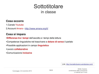 Sottotitolare
in classe
Cosa occorre
1.Canale Youtube
2.Account Amara - http://www.amara.org/it/

Cosa si impara
•Differenza tra i tempi dell’ascolto e i tempi della lettura
•Competenze linguistiche nel trascrivere e dotare di senso il parlato
•Possibile applicazioni in campo linguistico
•Lavoro collaborativo
•Comunicazione inclusiva

Link: http://socialinclusivo.wordpress.com/

Caravaggio, 22 novembre 2013

38/29

Diritto d’autore,
condivisione della conoscenza
e materiali per il riuso

 