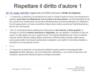 Rispettare il diritto d’autore 1
Art. 70. Legge 633/1941 (aggiornata nel 2009) riconosce il diritto di citazione.
•

1. Il riassunto, la citazione o la riproduzione di brani o di parti di opera e la loro comunicazione al
pubblico sono liberi se effettuati per uso di critica o di discussione, nei limiti giustificati da tali
fini e purché non costituiscano concorrenza all'utilizzazione economica dell'opera; se effettuati a
fini di insegnamento o di ricerca scientifica l'utilizzo deve inoltre avvenire per finalità illustrative e
per fini non commerciali.

•

1-bis. E' consentita la libera pubblicazione attraverso la rete internet, a titolo gratuito, di
immagini e musiche a bassa risoluzione o degradate, per uso didattico o scientifico e solo nel
caso in cui tale utilizzo non sia a scopo di lucro. Con decreto del Ministro per i beni e le attività
culturali, sentiti il Ministro della pubblica istruzione e il Ministro dell'università e della ricerca,
previo parere delle Commissioni parlamentari competenti, sono definiti i limiti all'uso didattico o
scientifico di cui al presente comma.

•

2. [...]

•

3. Il riassunto, la citazione o la riproduzione debbono essere sempre accompagnati dalla
menzione del titolo dell’opera, dei nomi dell’autore, dell’editore e, se si tratti di traduzione, del
traduttore, qualora tali indicazioni figurino sull’opera riprodotta

Caravaggio, 22 novembre 2013

5/29

Diritto d’autore,
condivisione della conoscenza
e materiali per il riuso

 