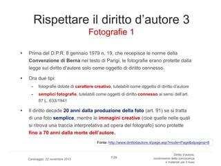Rispettare il diritto d’autore 3
Fotografie 1
•

Prima del D.P.R. 8 gennaio 1979 n. 19, che recepisce le norme della
Convenzione di Berna nel testo di Parigi, le fotografie erano protette dalla
legge sul diritto d'autore solo come oggetto di diritto connesso.

•

Ora due tipi:
-

•

fotografie dotate di carattere creativo, tutelabili come oggetto di diritto d'autore
semplici fotografie, tutelabili come oggetti di diritto connesso ai sensi dell’art.
87 L. 633/1941

Il diritto decade 20 anni dalla produzione della foto (art. 91) se si tratta
di una foto semplice, mentre le immagini creative (cioè quelle nelle quali
si ritrova una traccia interpretativa ad opera del fotografo) sono protette
fino a 70 anni dalla morte dell’autore.
Fonte: http://www.dirittodautore.it/page.asp?mode=Page&idpagina=8

Caravaggio, 22 novembre 2013

7/29

Diritto d’autore,
condivisione della conoscenza
e materiali per il riuso

 
