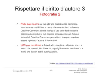 Rispettare il diritto d’autore 3
Fotografie 2
•

NON puoi inserire sul tuo sito foto di altri senza permesso,
nemmeno se metti i link, a meno che non abbiano la licenza
Creative Commons con la licenza d’uso delle foto e dicano

espressamente che si può copiare senza permesso. Alcune
varianti di Creative Commons permettono la copia, ma deve
essere riportato l’autore, il link o altro.
•

NON puoi modificare le foto di altri, storpiarle, alterarle, ecc… a

meno che non usi foto libere da copyright e senza restrizioni o a
meno che tu non abbia autorizzazioni.

Fonte: http://retelab.it/blog/2011/10/il-copyright-su-internet/

Caravaggio, 22 novembre 2013

8/29

Diritto d’autore,
condivisione della conoscenza
e materiali per il riuso

 