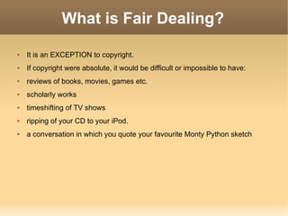 What is Fair Dealing? It is an EXCEPTION to copyright. If copyright were absolute, it would be difficult or impossible to have: reviews of books, movies, games etc. scholarly works timeshifting of TV shows ripping of your CD to your iPod. a conversation in which you quote your favourite Monty Python sketch 
