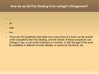 How do we tell Fair Dealing from outright infringement? ... uh well. hm. There are  NO  guidelines that state how many lines of a book can be quoted under exceptions like Fair Dealing, and the nature of these exceptions can change if, say, a non-profit institution is involved, or with the age of the work, its availibility in different formats (Braille, or books for the blind), etc. 