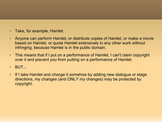 Take, for example, Hamlet. Anyone can perform Hamlet, or distribute copies of Hamlet, or make a movie based on Hamlet, or quote Hamlet extensively in any other work without infringing, because Hamlet is in the public domain. This means that if I put on a performance of Hamlet, I can't claim copyright over it and prevent you from putting on a performance of Hamlet. BUT... If I take Hamlet and  change  it somehow by adding new dialogue or stage directions, my changes (and ONLY my changes) may be protected by copyright. 