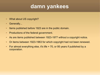 damn yankees What about US copyright? Generally... Items published before 1923 are in the public domain. Productions of the federal government. As are items published between 1923-1977 without a copyright notice. Or items between 1923-1963 for which copyright had not been renewed. For almost everything else, it's life + 70, or 95 years if published by a corporation. 