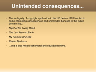 Unintended consequences... The ambiguity of copyright application in the US before 1978 has led to some interesting consequences and unintended bonuses to the public domain like... Night of the Living Dead The Last Man on Earth My Favorite Brunette Reefer Madness ...and a blue million ephemeral and educational films. 