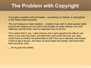 The Problem with Copyright Copyright is applied indiscriminately – everything, by default, is copyrighted to the fullest extent possible. This isn't always an ideal situation – creators may wish to allow people rights beyond fair dealing but not quite to the lengths of public domain, but until relatively recently there was no organized way to do this. This means that if, say, I take pictures and I want people to be able to use them in any way they want, provided they don't profit from the use, they would have to contact me personally to ask if the use is allowed, and maybe I have to get a lawyer, and draw up some legal documents, and send them back and forth, and... ... oh my god why bother. 