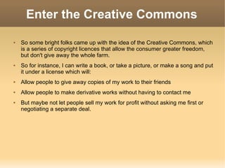 Enter the Creative Commons So some bright folks came up with the idea of the Creative Commons, which is a series of copyright licences that allow the consumer greater freedom, but don't give away the whole farm. So for instance, I can write a book, or take a picture, or make a song and put it under a license which will: Allow people to give away copies of my work to their friends Allow people to make derivative works without having to contact me But maybe not let people sell my work for profit without asking me first or negotiating a separate deal. 