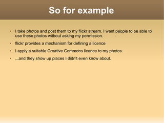 So for example I take photos and post them to my flickr stream. I want people to be able to use these photos without asking my permission. flickr provides a mechanism for defining a licence I apply a suitable Creative Commons licence to my photos. ...and they show up places I didn't even know about. 