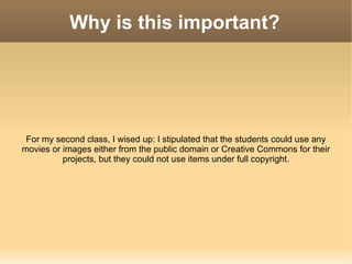 Why is this important? For my second class, I wised up: I stipulated that the students could use any movies or images either from the public domain or Creative Commons for their projects, but they could not use items under full copyright. 