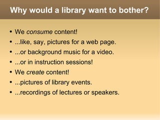 Why would a library want to bother? We  consume  content! ...like, say, pictures for a web page. ...or background music for a video. ...or in instruction sessions! We  create  content! ...pictures of library events. ...recordings of lectures or speakers. 