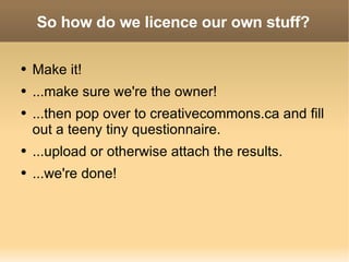 So how do we licence our own stuff? Make it! ...make sure we're the owner! ...then pop over to creativecommons.ca and fill out a teeny tiny questionnaire. ...upload or otherwise attach the results. ...we're done! 
