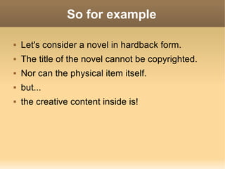 So for example Let's consider a novel in hardback form. The title of the novel cannot be copyrighted. Nor can the physical item itself. but... the creative content inside is!  