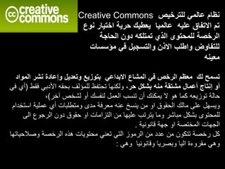 ‫االبداعي‬ ‫المشاع‬ ‫في‬ ‫الرخص‬ ‫معظم‬ ‫لك‬ ‫تسمح‬‫ال‬ ‫نشر‬ ‫وإعادة‬ ‫وتعديل‬ ‫بتوزيع‬‫مواد‬
‫منه‬ ‫مشتقة‬ ‫أعمال‬ ‫إنتاج‬ ‫أو‬،‫حر‬ ‫بشكل‬‫ف‬ ‫األدبي‬ ‫بحقه‬ ‫للمؤلف‬ ‫تحتفظ‬ ‫ولكنها‬‫قط‬(‫في‬ ‫أي‬
‫آخر‬ ‫لشخص‬ ‫أو‬ ‫لنفسك‬ ‫العمل‬ ‫تنسب‬ ‫أن‬ ‫يمكنك‬ ‫ال‬ ‫هو‬ ‫كما‬ ‫توزيعه‬ ‫حالة‬)،
‫اس‬ ‫عملية‬ ‫أي‬ ‫ومتطلبات‬ ‫مدى‬ ‫معرفة‬ ‫عنه‬ ‫ينسخ‬ ‫من‬ ‫او‬ ‫الحقوق‬ ‫مالك‬ ‫على‬ ‫ويسهل‬‫تخدام‬
‫ا‬ ‫الرجوع‬ ‫دون‬ ‫حقوق‬ ‫او‬ ‫التزامات‬ ‫من‬ ‫عليها‬ ‫يترتب‬ ‫وما‬ ‫مباشر‬ ‫بشكل‬ ‫للمحتوى‬‫لى‬
‫قانونية‬ ‫جهة‬ ‫او‬ ‫المختصة‬ ‫الجهات‬.
‫وصالح‬ ‫الرخصة‬ ‫هذه‬ ‫محتويات‬ ‫تعني‬ ‫التي‬ ‫الرموز‬ ‫من‬ ‫عدد‬ ‫من‬ ‫تتكون‬ ‫رخصة‬ ‫كل‬‫ياتها‬
‫وهي‬ ‫وقانونيا‬ ‫وبصريا‬ ‫اليا‬ ‫مقروءة‬ ‫وهي‬:
Creative Commons ‫للترخيص‬ ‫عالمي‬ ‫نظام‬
‫نوع‬ ‫اختيار‬ ‫حرية‬ ‫يعطيك‬ ‫عالميا‬ ‫عليه‬ ‫االتفاق‬ ‫تم‬
‫الحاجة‬ ‫دون‬ ‫تمتلكه‬ ‫الذي‬ ‫للمحتوى‬ ‫الرخصة‬
‫مؤسسات‬ ‫في‬ ‫والتسجيل‬ ‫االذن‬ ‫واطلب‬ ‫للتفاوض‬
‫معينه‬
 