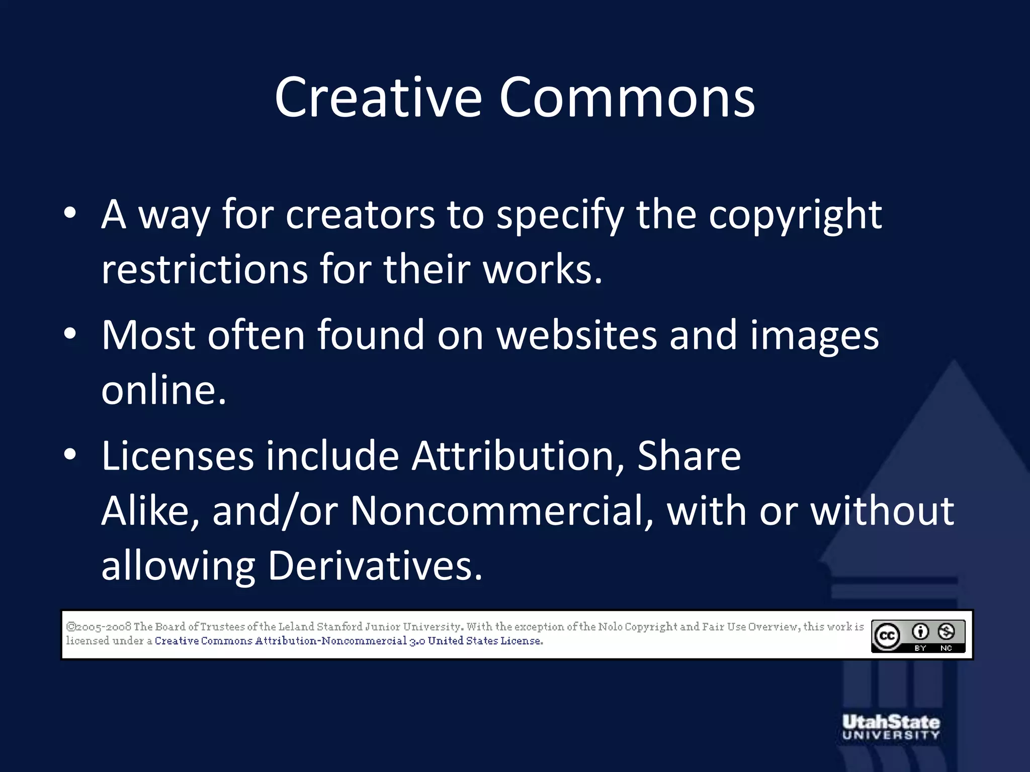 Creative CommonsA way for creators to specify the copyright restrictions for their works.Most often found on websites and images online.Licenses include Attribution, Share Alike, and/or Noncommercial, with or without allowing Derivatives.