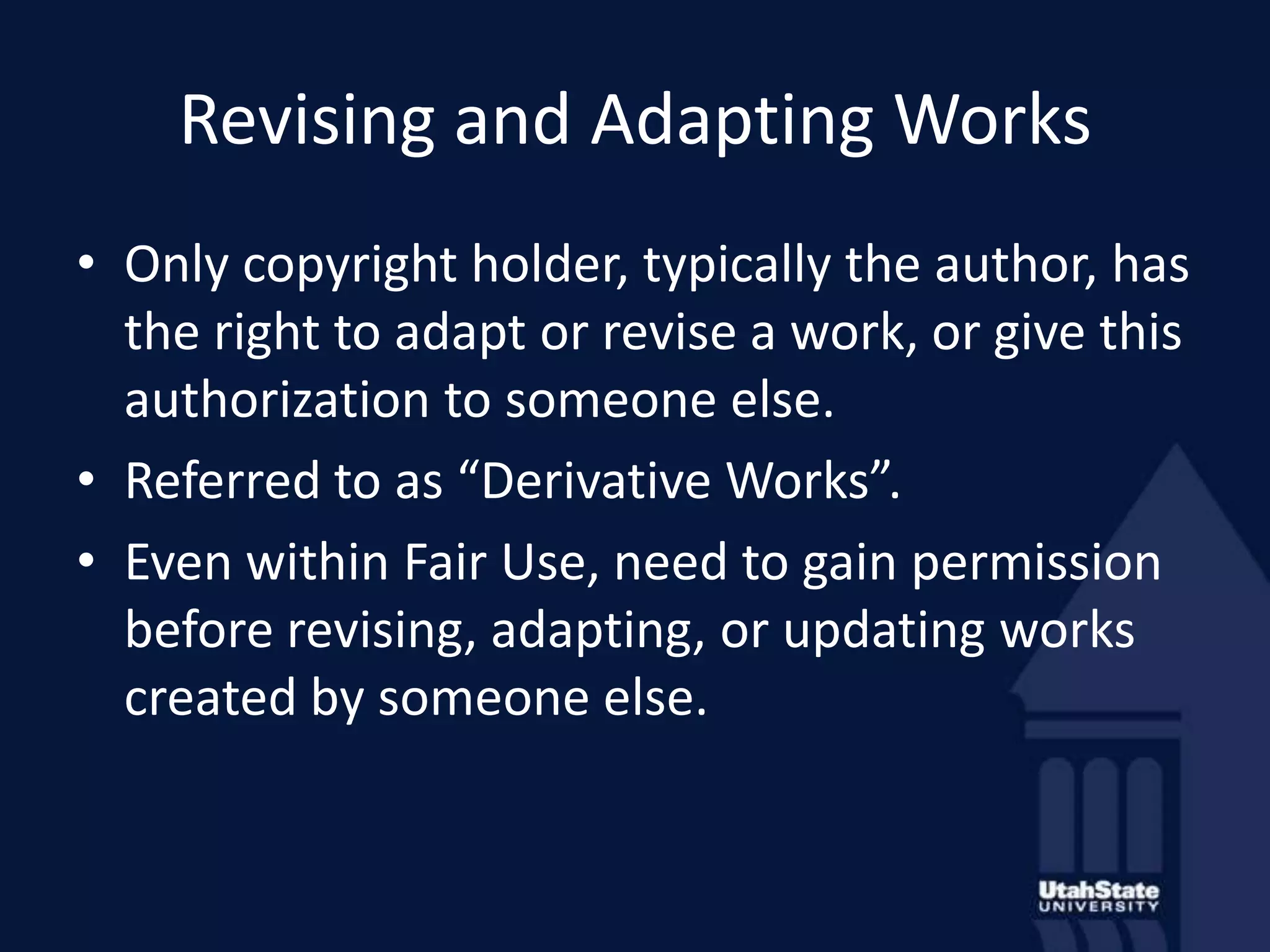 Revising and Adapting WorksOnly copyright holder, typically the author, has the right to adapt or revise a work, or give this authorization to someone else.Referred to as “Derivative Works”.Even within Fair Use, need to gain permission before revising, adapting, or updating works created by someone else.