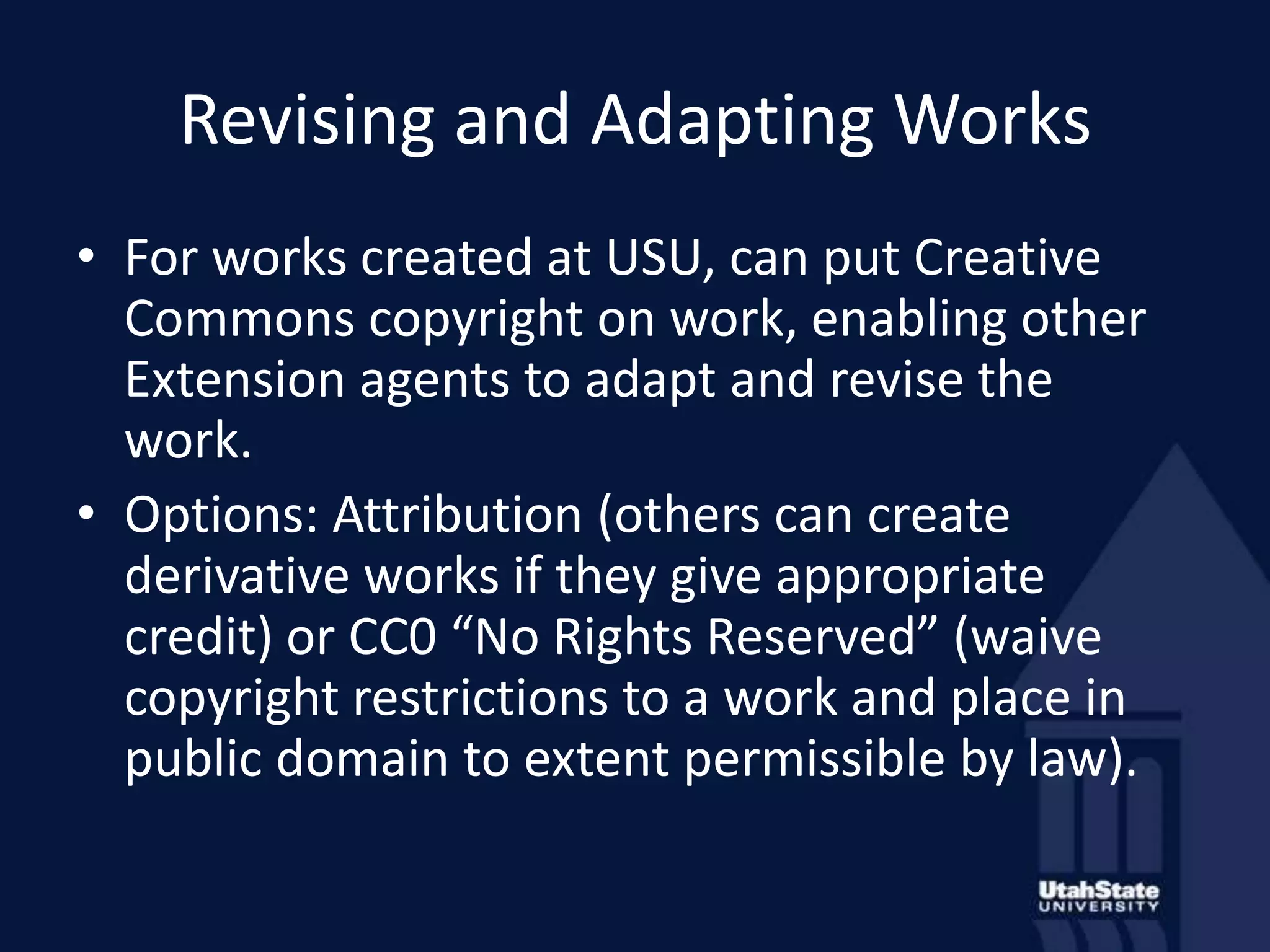 Revising and Adapting WorksFor works created at USU, can put Creative Commons copyright on work, enabling other Extension agents to adapt and revise the work.Options: Attribution (others can create derivative works if they give appropriate credit) or CC0 “No Rights Reserved” (waive copyright restrictions to a work and place in public domain to extent permissible by law).