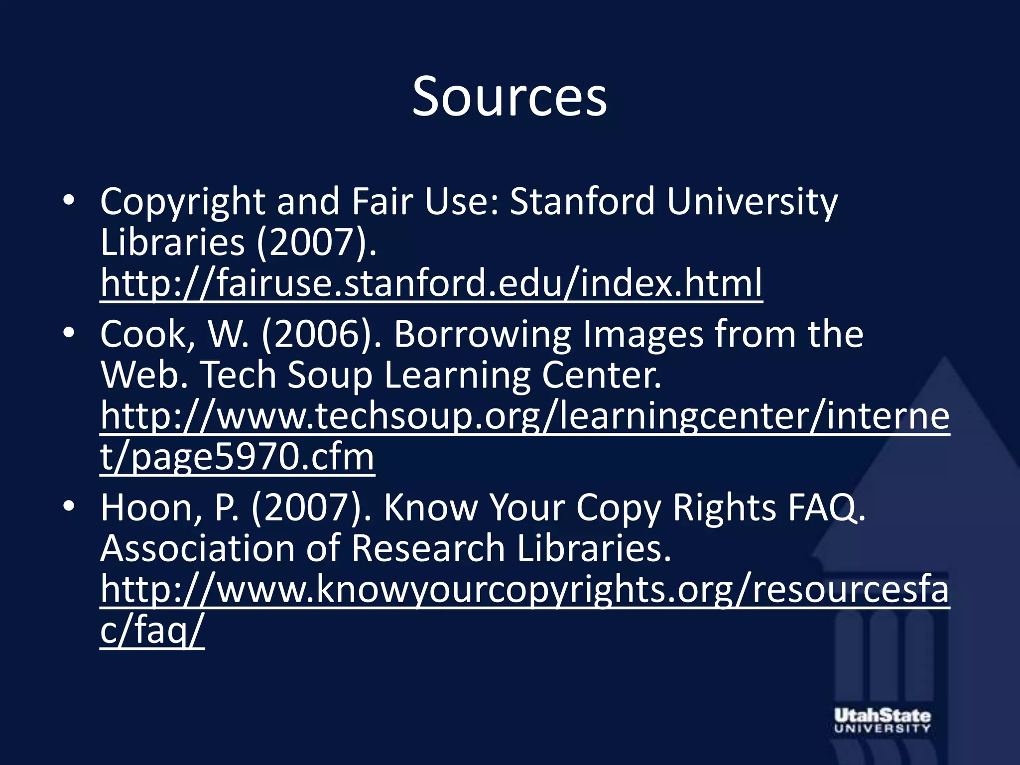SourcesCopyright and Fair Use: Stanford University Libraries (2007). http://fairuse.stanford.edu/index.htmlCook, W. (2006). Borrowing Images from the Web. Tech Soup Learning Center. http://www.techsoup.org/learningcenter/internet/page5970.cfmHoon, P. (2007). Know Your Copy Rights FAQ. Association of Research Libraries. http://www.knowyourcopyrights.org/resourcesfac/faq/ 