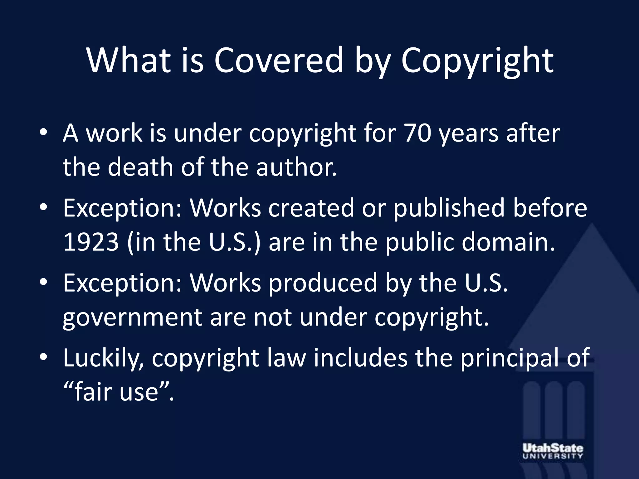 What is Covered by CopyrightA work is under copyright for 70 years after the death of the author.Exception: Works created or published before 1923 (in the U.S.) are in the public domain.Exception: Works produced by the U.S. government are not under copyright.Luckily, copyright law includes the principal of “fair use”.