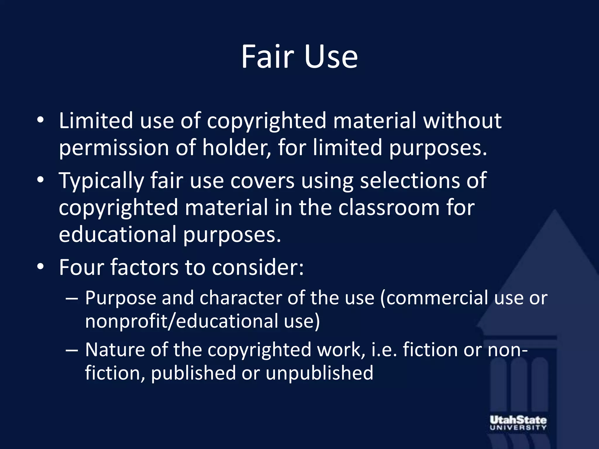 Fair UseLimited use of copyrighted material without permission of holder, for limited purposes.Typically fair use covers using selections of copyrighted material in the classroom for educational purposes.Four factors to consider:Purpose and character of the use (commercial use or nonprofit/educational use)Nature of the copyrighted work, i.e. fiction or non-fiction, published or unpublished