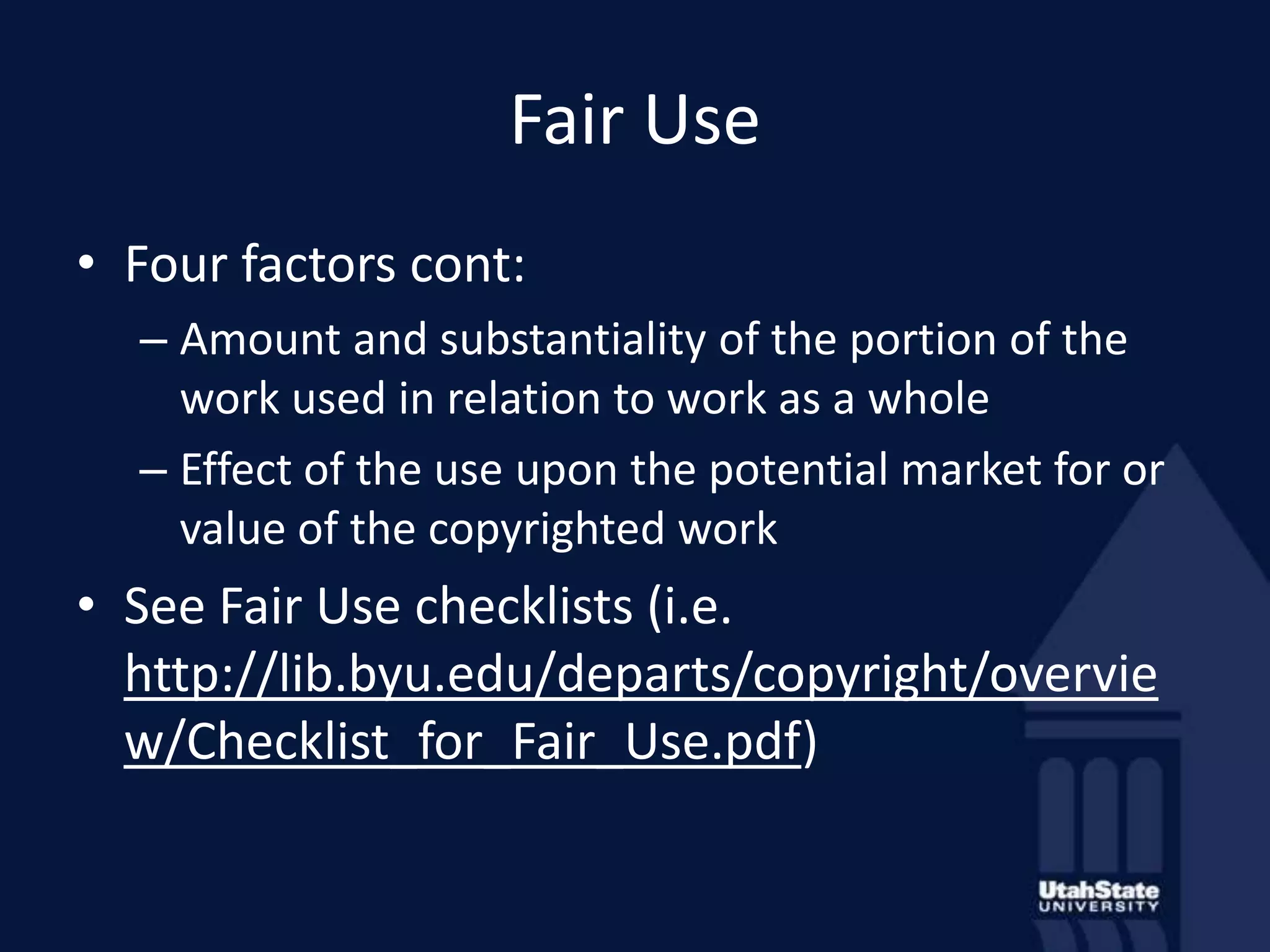 Fair UseFour factors cont:Amount and substantiality of the portion of the work used in relation to work as a wholeEffect of the use upon the potential market for or value of the copyrighted workSee Fair Use checklists (i.e. http://lib.byu.edu/departs/copyright/overview/Checklist_for_Fair_Use.pdf)