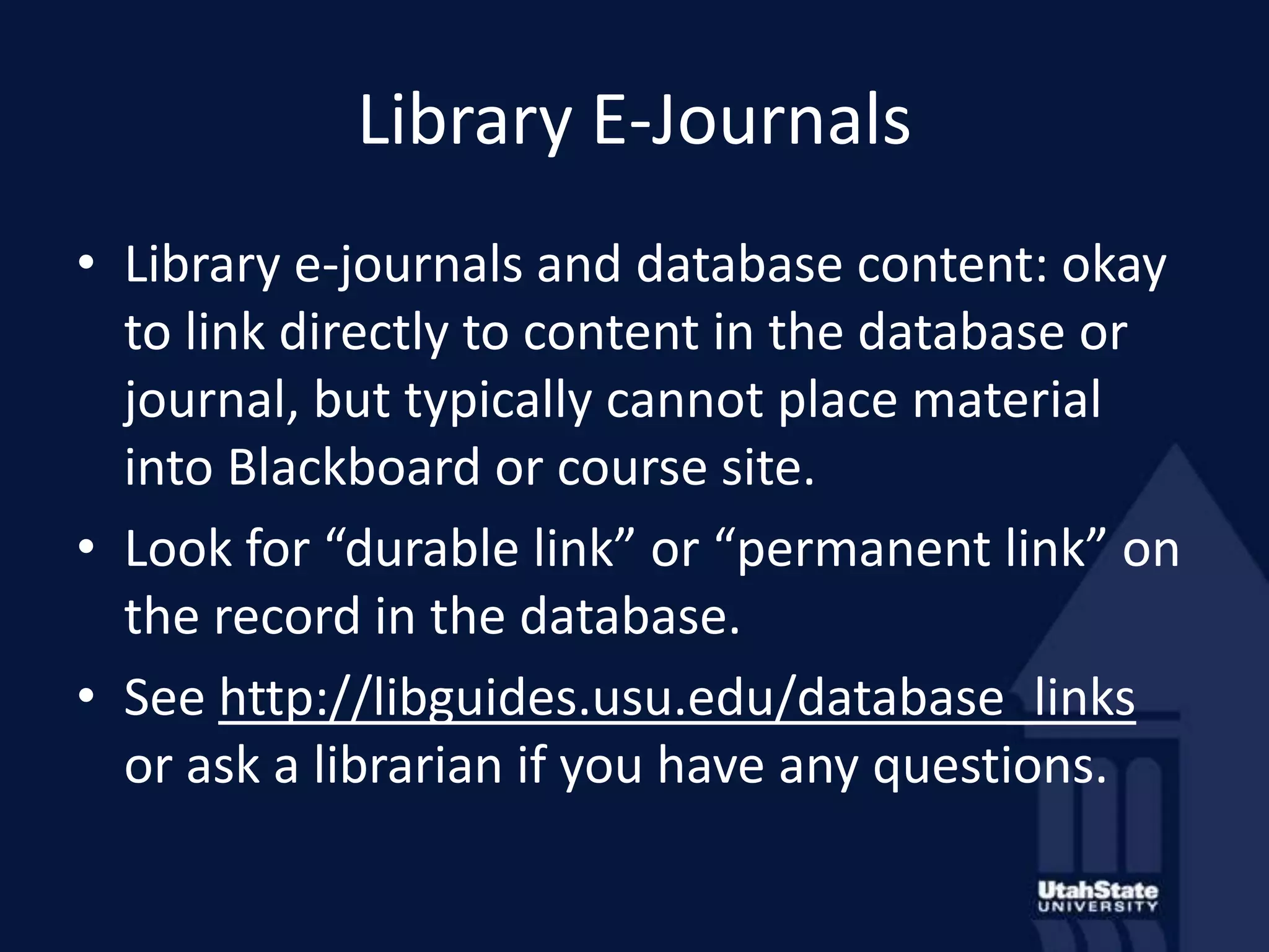 Library E-JournalsLibrary e-journals and database content: okay to link directly to content in the database or journal, but typically cannot place material into Blackboard or course site.Look for “durable link” or “permanent link” on the record in the database.See http://libguides.usu.edu/database_links or ask a librarian if you have any questions.