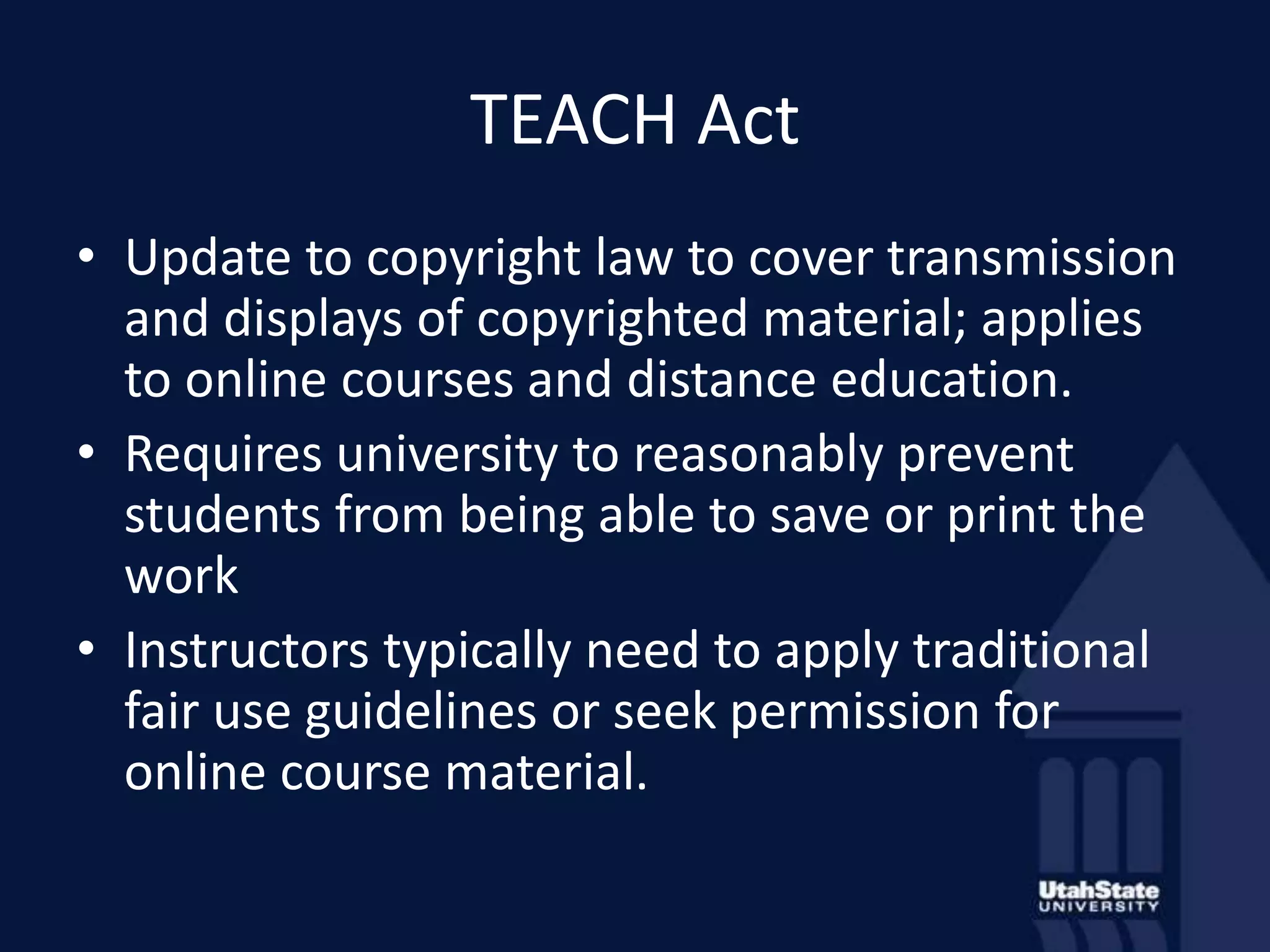 TEACH ActUpdate to copyright law to cover transmission and displays of copyrighted material; applies to online courses and distance education.Requires university to reasonably prevent students from being able to save or print the workInstructors typically need to apply traditional fair use guidelines or seek permission for online course material.