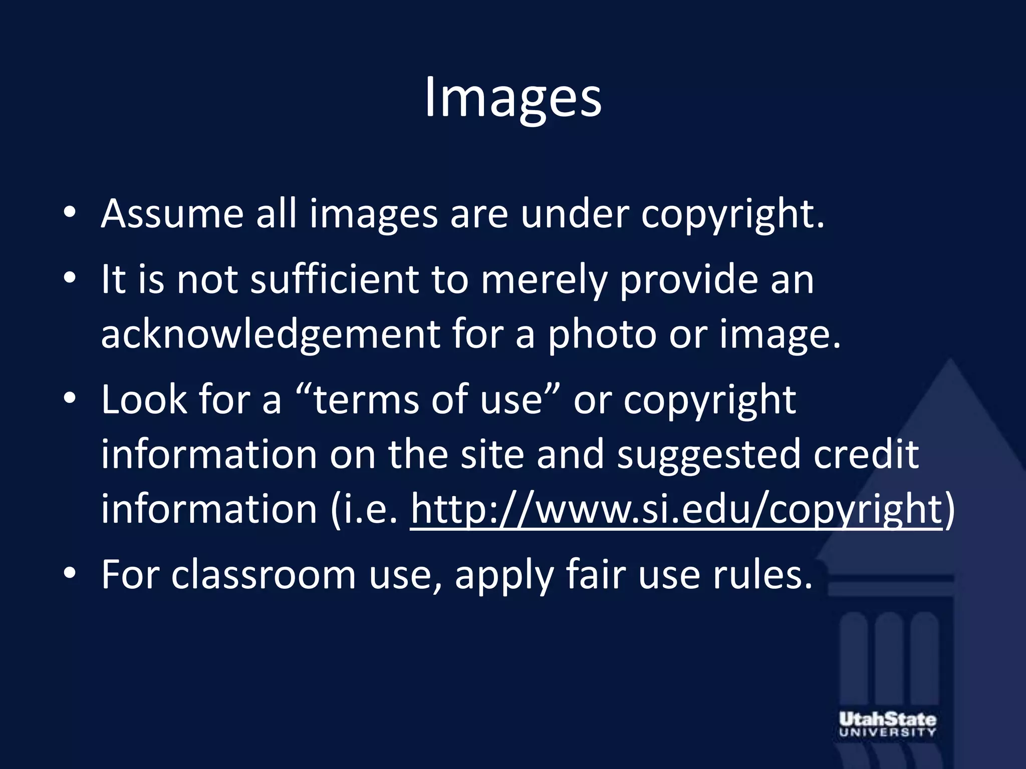 ImagesAssume all images are under copyright. It is not sufficient to merely provide an acknowledgement for a photo or image.Look for a “terms of use” or copyright information on the site and suggested credit information (i.e. http://www.si.edu/copyright) For classroom use, apply fair use rules.