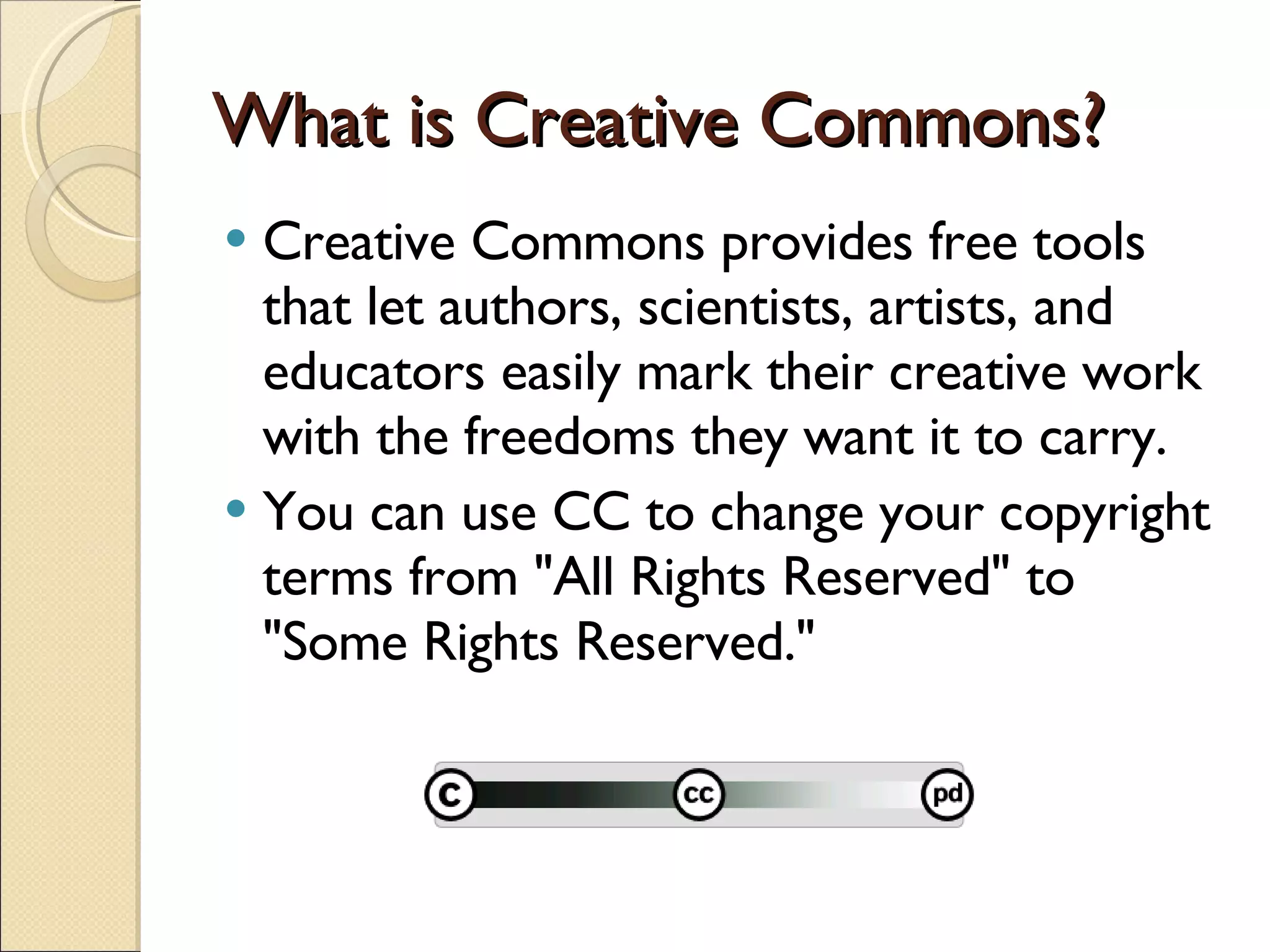 What is Creative Commons? Creative Commons provides free tools that let authors, scientists, artists, and educators easily mark their creative work with the freedoms they want it to carry. You can use CC to change your copyright terms from &quot;All Rights Reserved&quot; to &quot;Some Rights Reserved.&quot; 