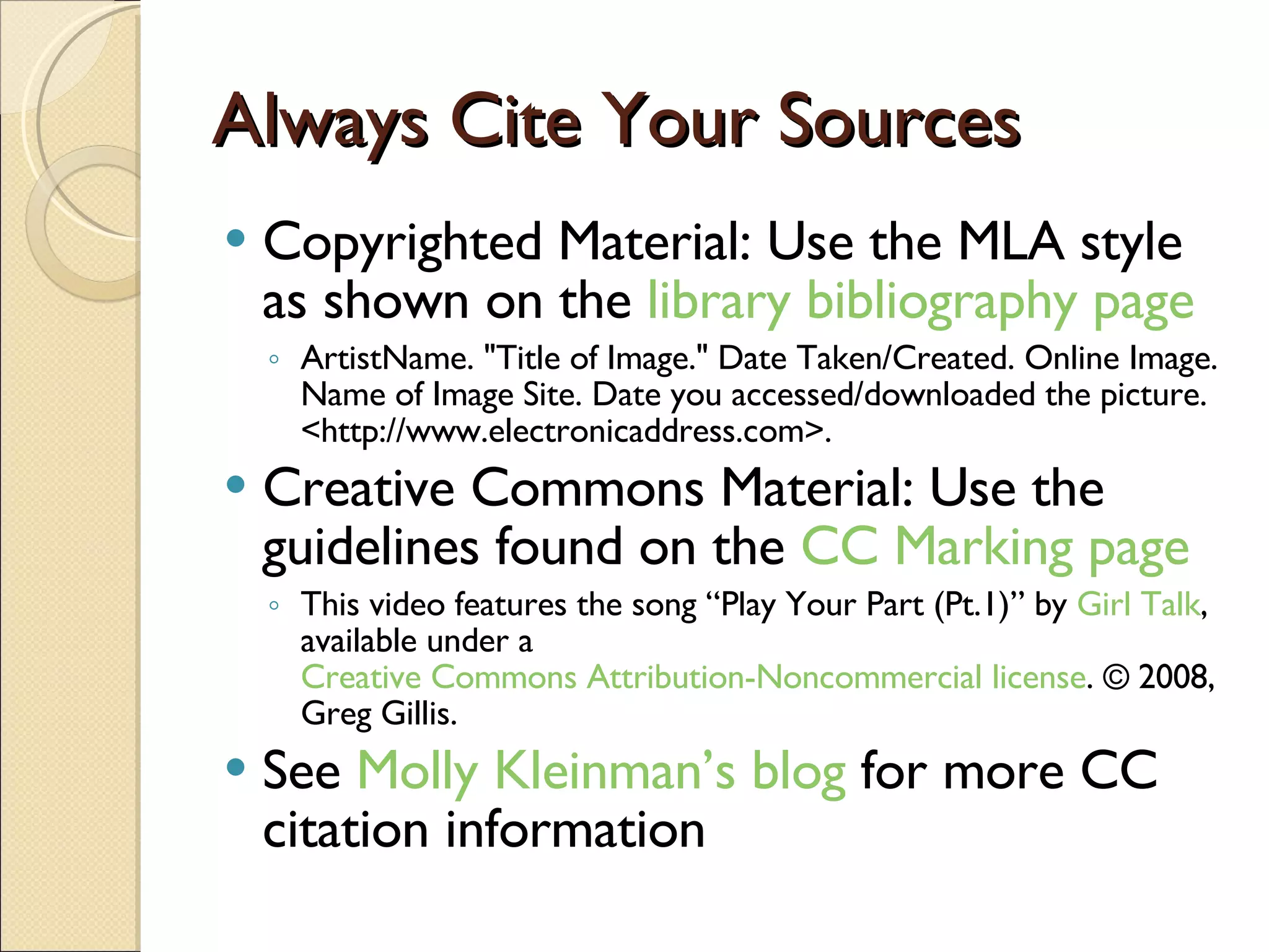 Always Cite Your Sources Copyrighted Material: Use the MLA style as shown on the  library bibliography page ArtistName. &quot;Title of Image.&quot; Date Taken/Created. Online Image. Name of Image Site. Date you accessed/downloaded the picture. <http://www.electronicaddress.com>. Creative Commons Material: Use the guidelines found on the  CC Marking page This video features the song “Play Your Part (Pt.1)” by  Girl Talk , available under a  Creative Commons Attribution-Noncommercial license . © 2008, Greg Gillis. See  Molly Kleinman’s blog  for more CC citation information 