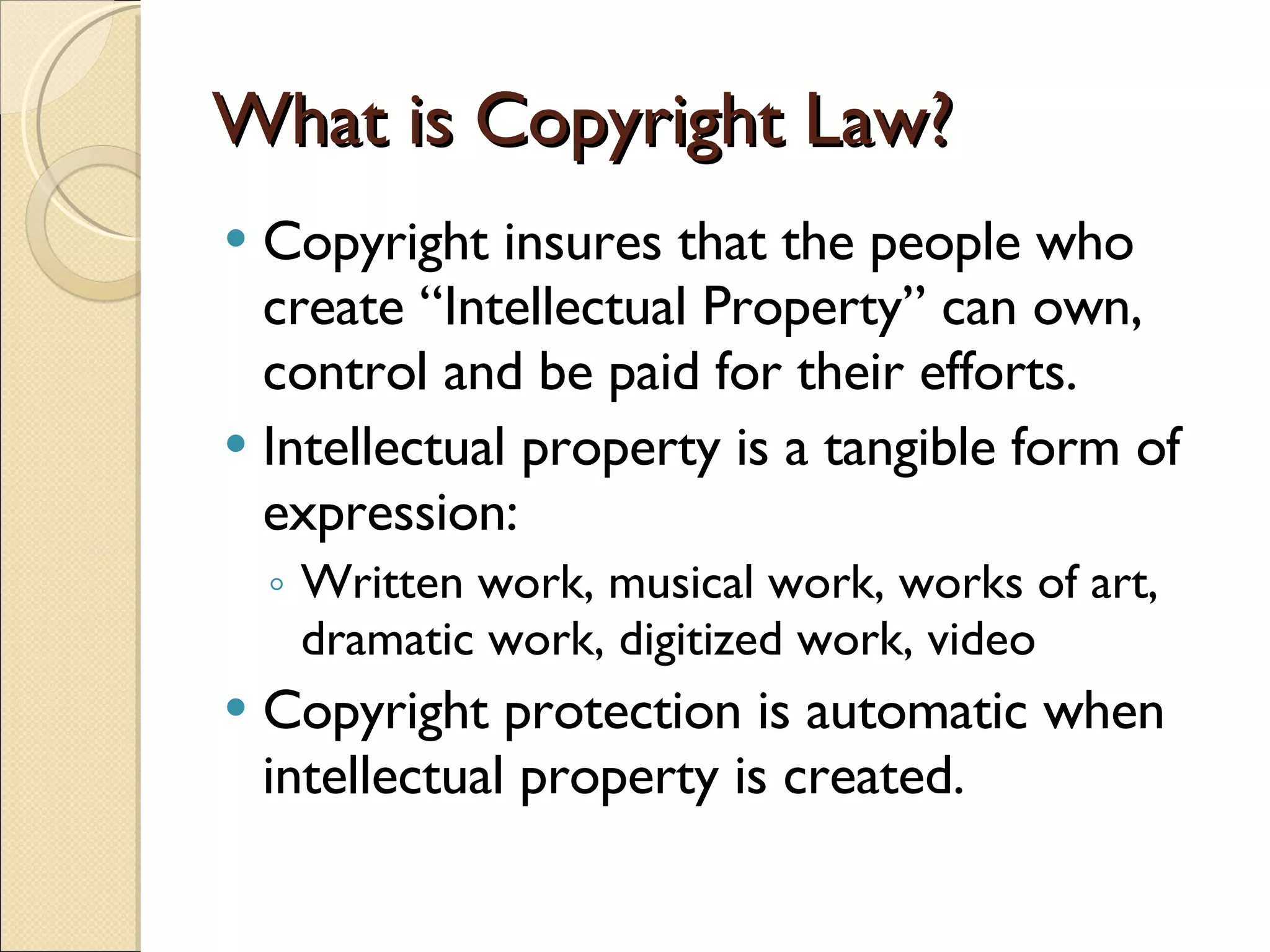 What is Copyright Law? Copyright insures that the people who create “Intellectual Property” can own, control and be paid for their efforts. Intellectual property is a tangible form of expression: Written work, musical work, works of art, dramatic work, digitized work, video Copyright protection is automatic when intellectual property is created. 