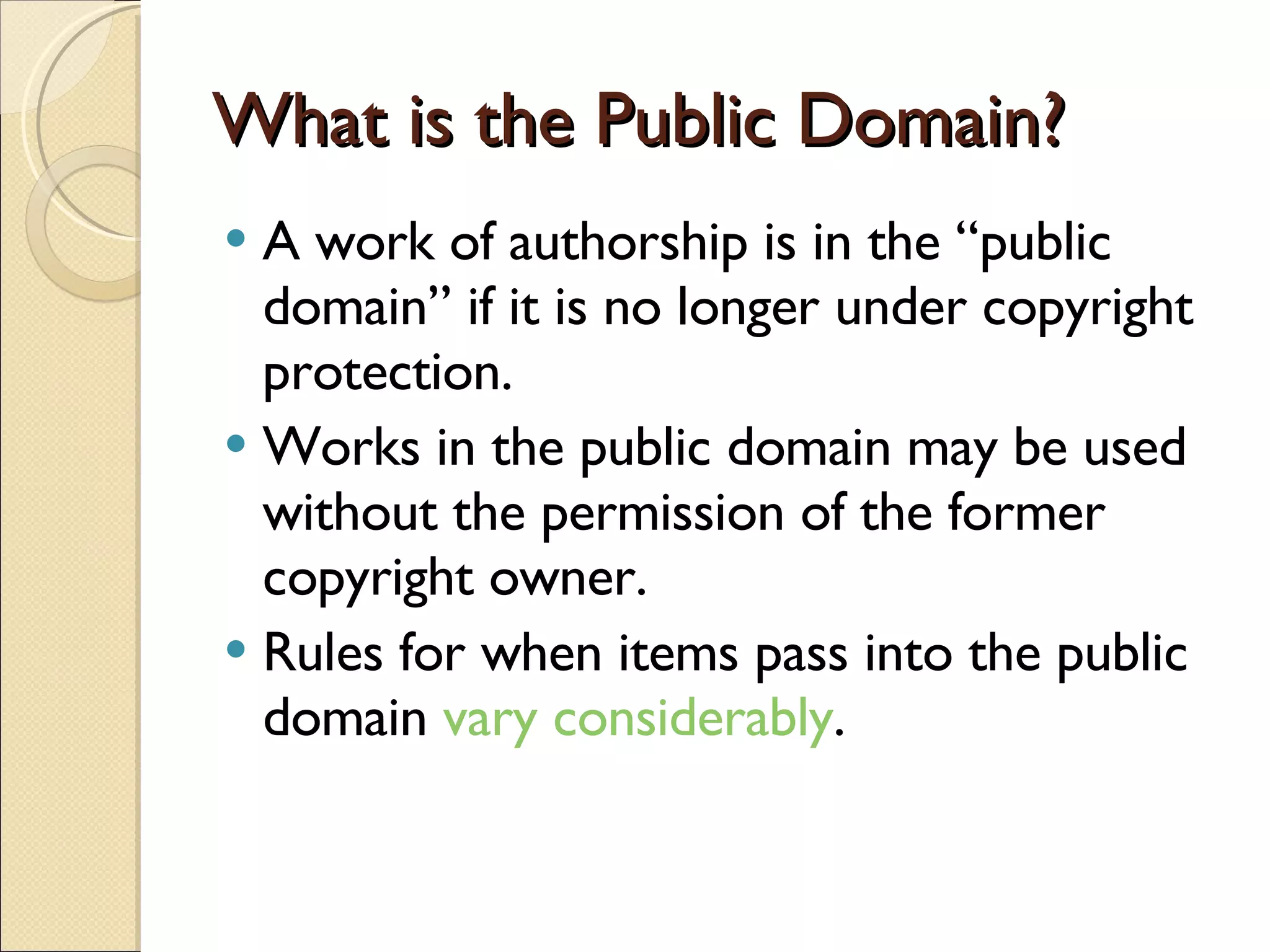 What is the Public Domain? A work of authorship is in the “public domain” if it is no longer under copyright protection. Works in the public domain may be used without the permission of the former copyright owner. Rules for when items pass into the public domain  vary considerably . 