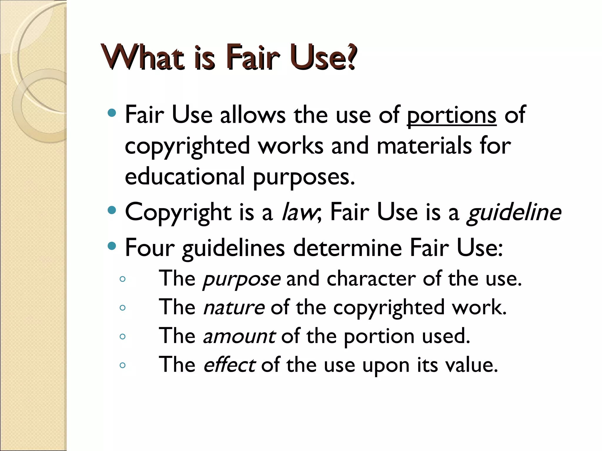 What is Fair Use? Fair Use allows the use of  portions  of copyrighted works and materials for educational purposes. Copyright is a  law ; Fair Use is a  guideline Four guidelines determine Fair Use: The  purpose   and character of the use.  The  nature  of the copyrighted work.  The  amount  of the portion used.  The  effect  of the use upon its value. 
