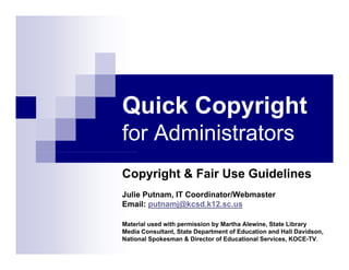 Quick Copyright
        py g
for Administrators
Copyright  Fair Use Guidelines
Julie Putnam, IT Coordinator/Webmaster
Email: putnamj@kcsd.k12.sc.us

Material used with permission by Martha Alewine, State Library
Media Consultant, State Department of Education and Hall Davidson,
National Spokesman  Director of Educational Services, KOCE-TV.
 