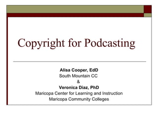 Copyright for Podcasting Alisa Cooper, EdD South Mountain CC  &  Veronica Diaz, PhD Maricopa Center for Learning and Instruction Maricopa Community Colleges 